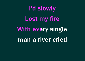 I'd slowly
Lost my fire

With every single

man a river cried
