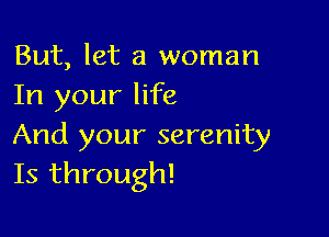 But, let a woman
In your life

And your serenity
Is through!