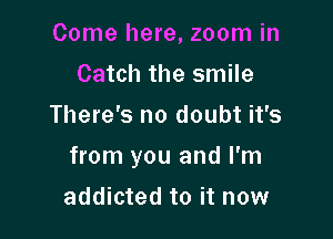 Come here, zoom in
Catch the smile
There's no doubt it's

from you and I'm

addicted to it now