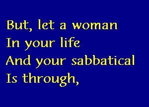 But, let a woman
In your life

And your sabbatical
Is through,