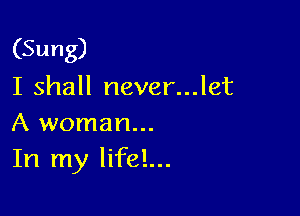 (Sung)
I shall never...let

A woman...
In my lifel...