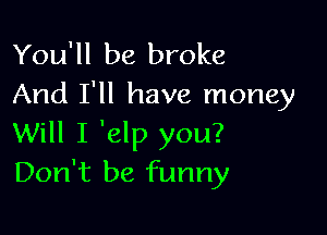 You'll be broke
And I'll have money

Will I 'elp you?
Don't be funny