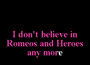 I don't believe in
Romeos and Heroes
any more