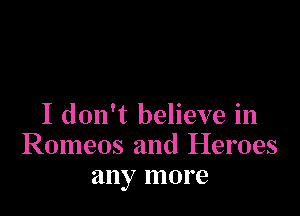 I don't believe in
Romeos and Heroes
any more