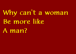 Why can't a woman
Be more like

A man?