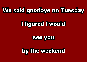 We said goodbye on Tuesday

I figured I would
see you

by the weekend