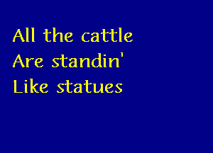 All the cattle
Are standin'

Like statues