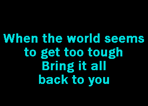 1When the world seems
to get too tough

Bring it all
back to you