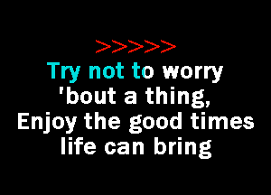 Try not to worry
'bout a thing,

Enjoy the good times
life can bring