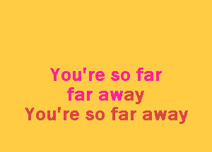 You're so far
far away
You're so far away