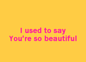 I used to say
You're so beautiful