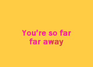 You're so far
far away