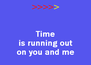 Time
is running out
on you and me