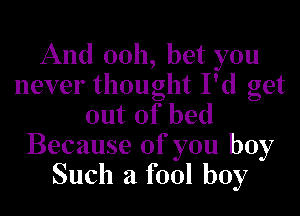 And 0011, bet you
never thought I'd get

out of bed
Because of you boy
Such a fool boy