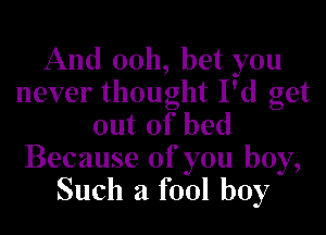 And 0011, bet you
never thought I'd get

out of bed
Because of you boy,
Such a fool boy