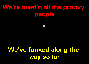 We're meet'n all the groovy
people

We've funked along the
way so far