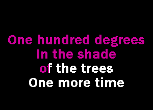 One hundred degrees
In the shade

of the trees
One more time