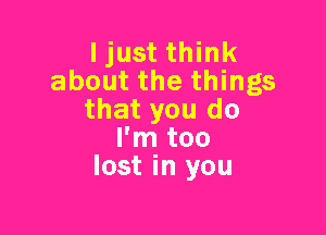 I just think
about the things
that you do

I'm too
lost in you