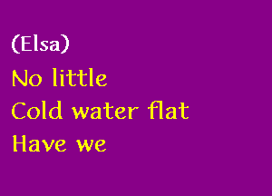 (Elsa)
NO little

Cold water flat
Have we