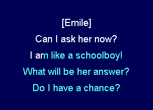 IEmilel

Can I ask her now?

I am like a schoolboy!

What will be her answer?

Do I have a chance?