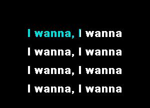 I wanna, I wanna
I wanna, I wanna
I wanna, I wanna

I wanna, I wanna