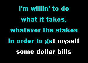 I'm willin' to do
what it takes,
whatever the stakes

In order to get myself

some dollar bills