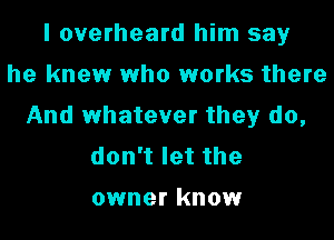 I overheard him say
he knew who works there
And whatever they do,
donTletthe

owner know