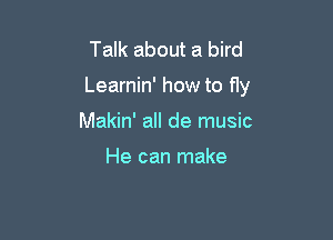 Talk about a bird

Learnin' how to fly

Makin' all de music

He can make