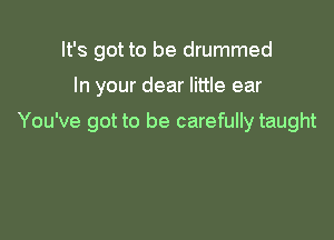 It's got to be drummed

In your dear little ear

You've got to be carefully taught