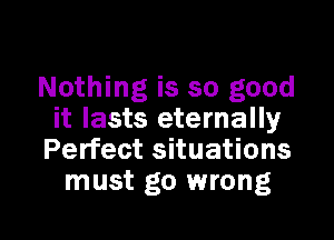 Nothing is so good

it lasts eternally
Perfect situations
must go wrong