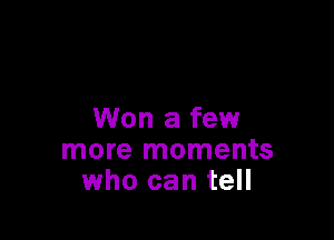 Won a few
more moments
who can tell
