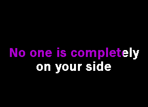 No one is completely
on your side