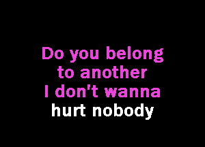 Do you belong

to another
I don't wanna
hurt nobody