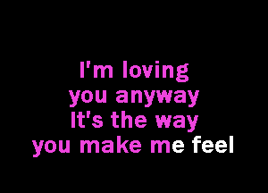 I'm loving

you anyway
It's the way
you make me feel
