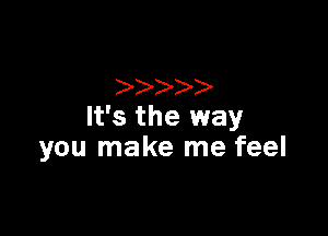 It's the way

you make me feel