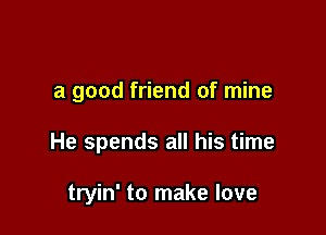 a good friend of mine

He spends all his time

tryin' to make love