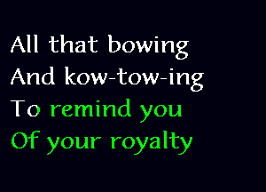 All that bowing
And kow-tow-ing

To remind you
Of your royalty