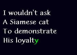 I wouldn't ask
A Siamese cat

To demonstrate
His loyalty