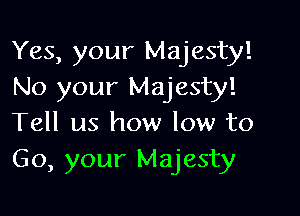 Yes, your Majesty!
No your Majesty!

Tell us how low to
Go, your Majesty