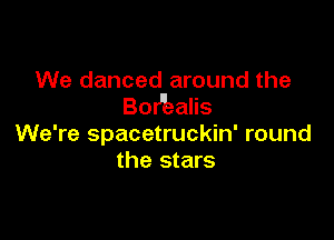 We danced around the
BoHiealis

We're spacetruckin' round
the stars