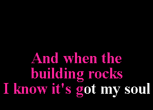 And When the
building rocks
I know it's got my soul