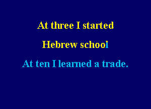 At three I started

Hebrew school

At ten I leamed a trade.