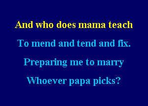 And Who does mama teach
To mend and tend and le.
Preparing me to marry

Whoever papa picks?
