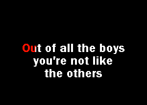 Out of all the boys

you're not like
the others