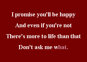 I promise you'll be happy
And even if you're not
There's more to life than that

Don't ask me What.