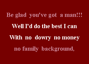 Be glad you've got a man!!!
Well I'd do the best I can
With no dowry no money

no family background,