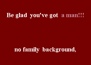 Be glad you've got a man!!!

no family background,