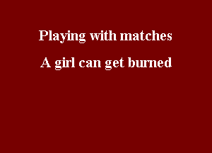 Playing with matches

A girl can get burned