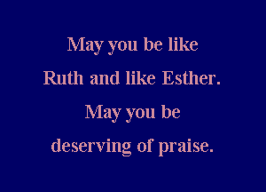 May you be like
Ruth and like Esther.
May you be

deserving of praise.