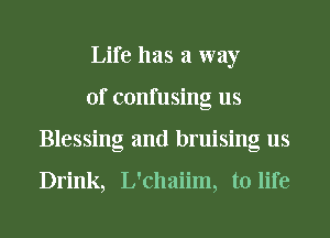 Life has a way
of confusing us
Blessing and bruising us

Drink, L'chaiim, to life